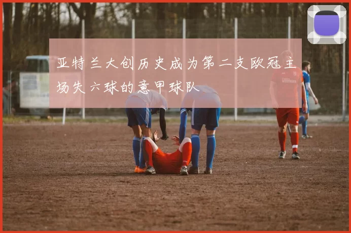 亚特兰大创历史成为第二支欧冠主场失六球的意甲球队