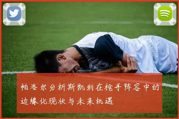 帕洛尔分析斯凯利在枪手阵容中的边缘化现状与未来机遇