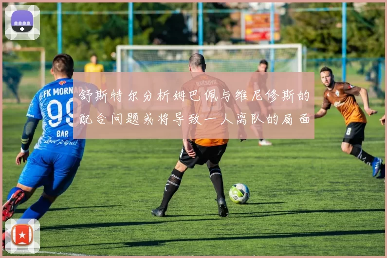 舒斯特尔分析姆巴佩与维尼修斯的配合问题或将导致一人离队的局面