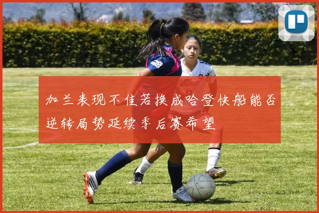 加兰表现不佳若换成哈登快船能否逆转局势延续季后赛希望