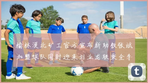 榆林漠北矿工官方宣布新助教张斌加盟球队同时迎来刘业龙联秉全李泽宇三位新援
