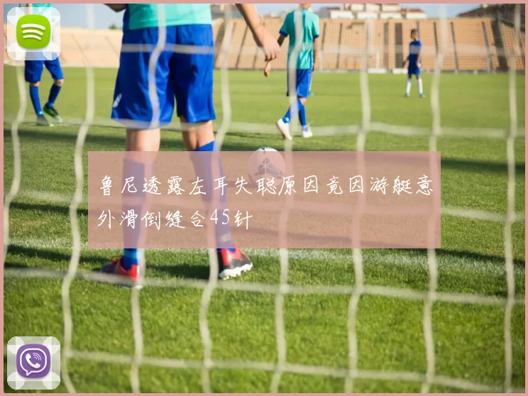 鲁尼透露左耳失聪原因竟因游艇意外滑倒缝合45针