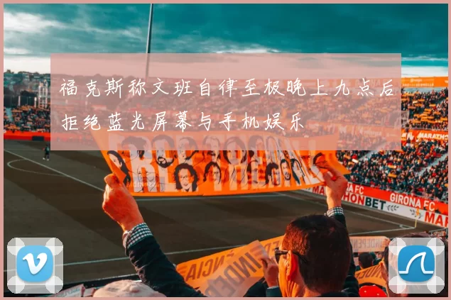 福克斯称文班自律至极晚上九点后拒绝蓝光屏幕与手机娱乐