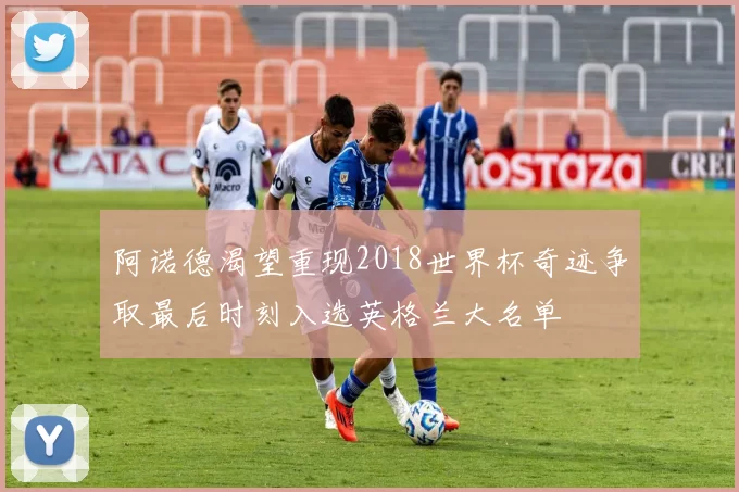 阿诺德渴望重现2018世界杯奇迹争取最后时刻入选英格兰大名单