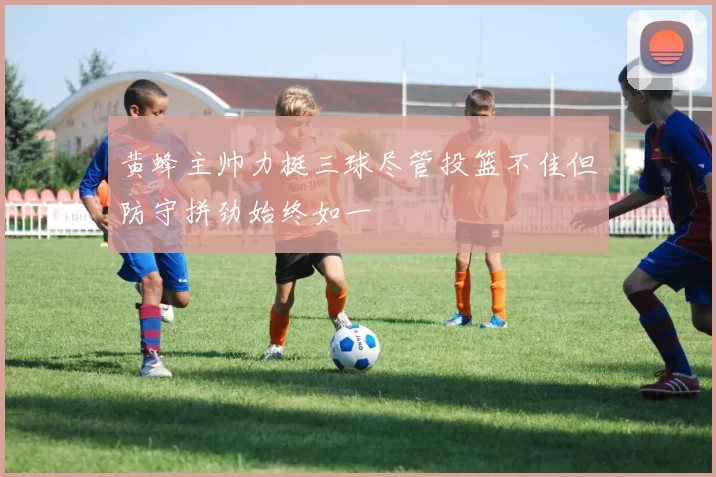 黄蜂主帅力挺三球尽管投篮不佳但防守拼劲始终如一