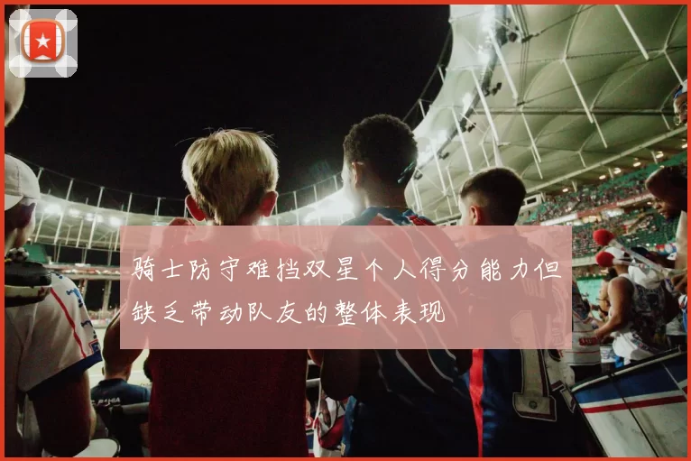 骑士防守难挡双星个人得分能力但缺乏带动队友的整体表现