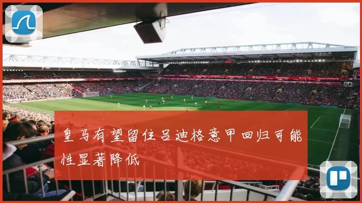 皇马有望留住吕迪格意甲回归可能性显著降低