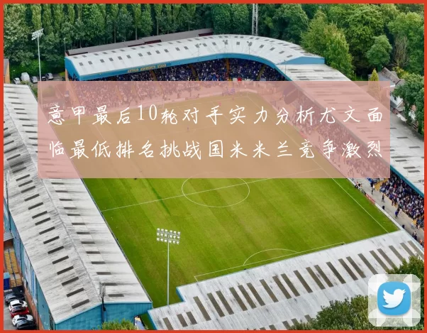 意甲最后10轮对手实力分析尤文面临最低排名挑战国米米兰竞争激烈