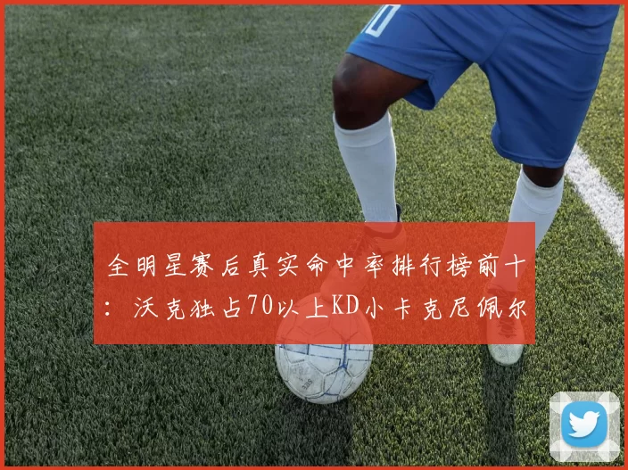 全明星赛后真实命中率排行榜前十：沃克独占70以上KD小卡克尼佩尔紧随其后