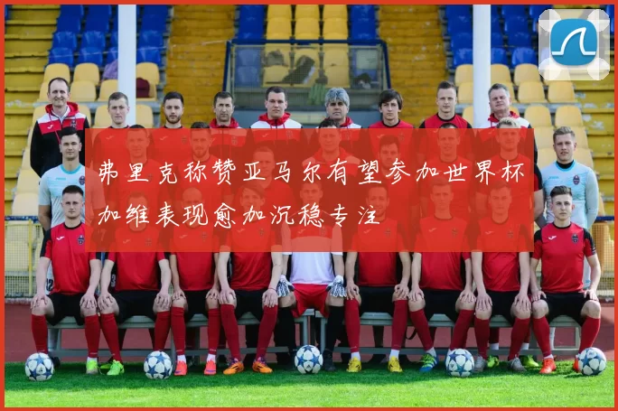 弗里克称赞亚马尔有望参加世界杯加维表现愈加沉稳专注