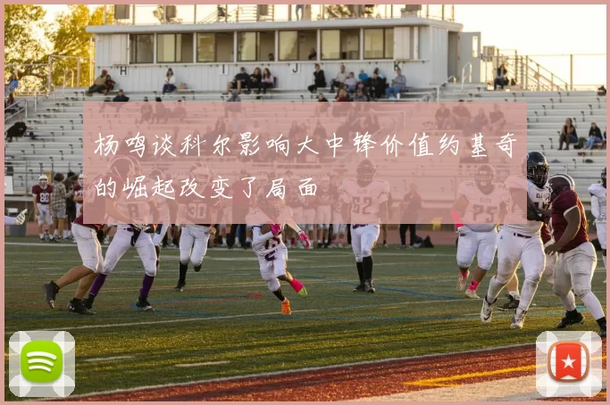 杨鸣谈科尔影响大中锋价值约基奇的崛起改变了局面