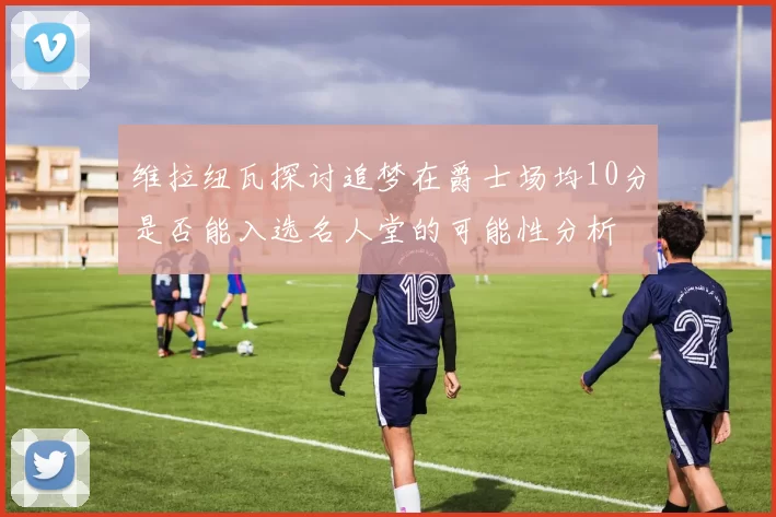 维拉纽瓦探讨追梦在爵士场均10分是否能入选名人堂的可能性分析