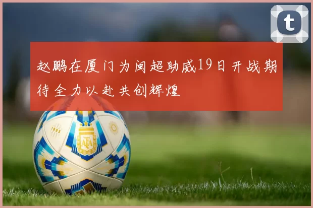 赵鹏在厦门为闽超助威19日开战期待全力以赴共创辉煌