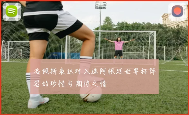 洛佩斯表达对入选阿根廷世界杯阵容的珍惜与期待之情