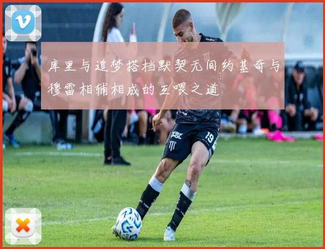库里与追梦搭档默契无间约基奇与穆雷相辅相成的互喂之道