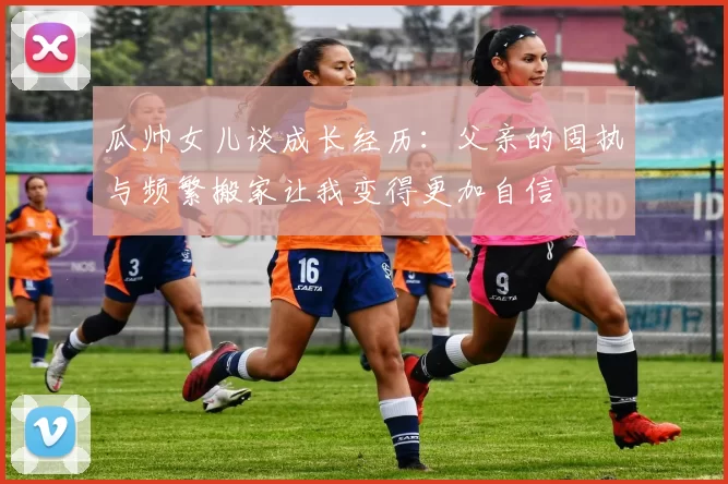 瓜帅女儿谈成长经历：父亲的固执与频繁搬家让我变得更加自信