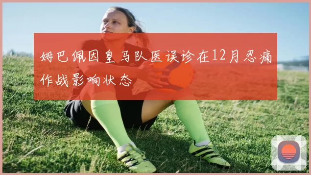 姆巴佩因皇马队医误诊在12月忍痛作战影响状态