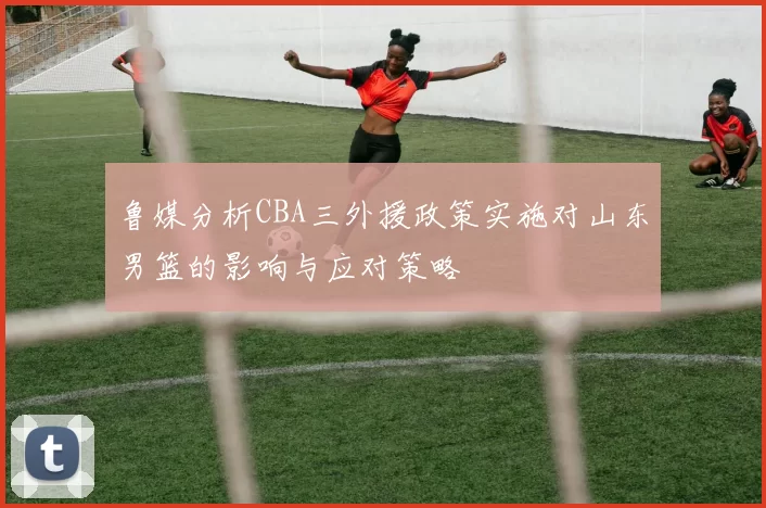 鲁媒分析CBA三外援政策实施对山东男篮的影响与应对策略
