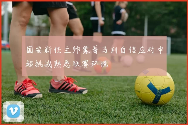 国安新任主帅蒙哥马利自信应对中超挑战熟悉联赛环境