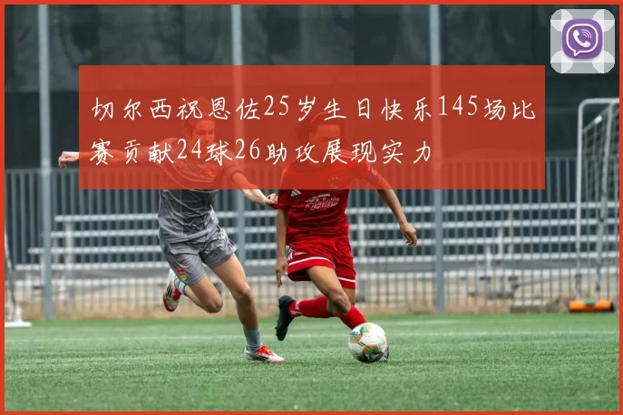 切尔西祝恩佐25岁生日快乐145场比赛贡献24球26助攻展现实力