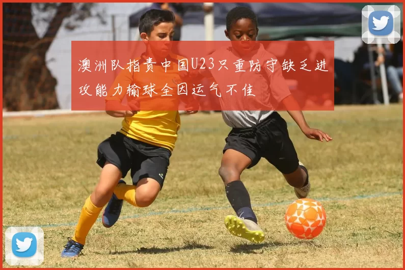 澳洲队指责中国U23只重防守缺乏进攻能力输球全因运气不佳